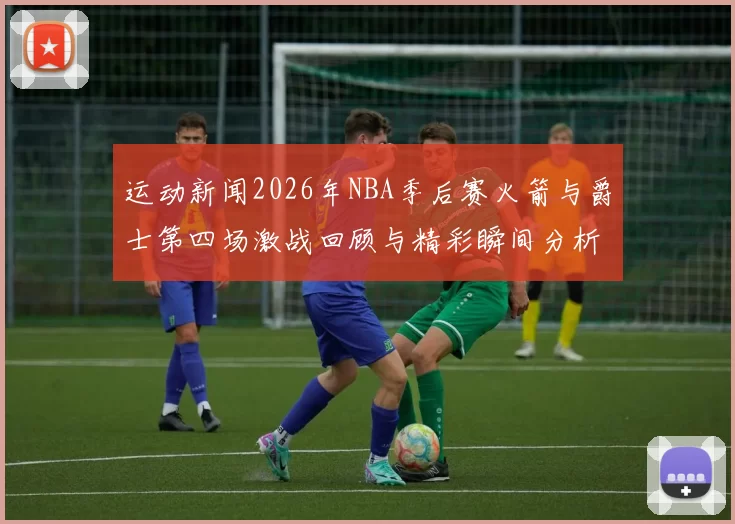 运动新闻2026年NBA季后赛火箭与爵士第四场激战回顾与精彩瞬间分析