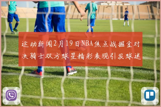 运动新闻2月19日NBA焦点战掘金对决骑士双方球星精彩表现引发球迷热议