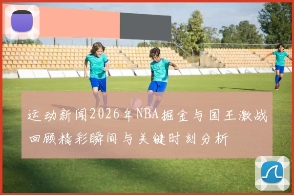 运动新闻2026年NBA掘金与国王激战回顾精彩瞬间与关键时刻分析