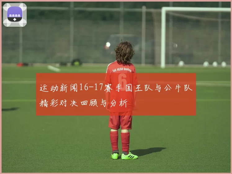 运动新闻16-17赛季国王队与公牛队精彩对决回顾与分析