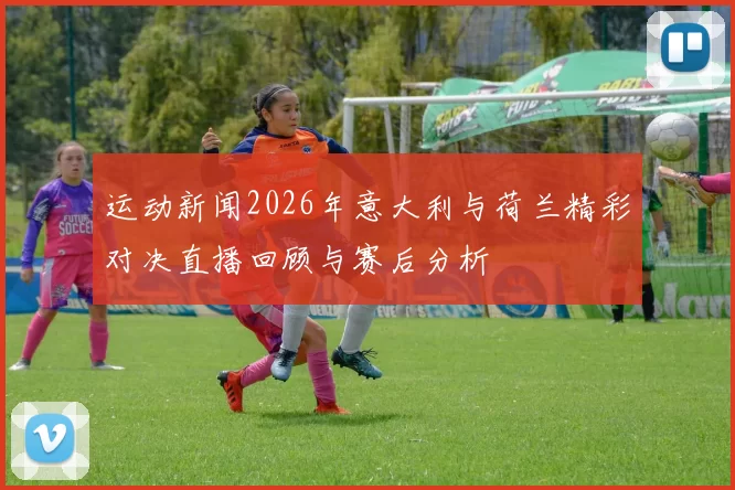 运动新闻2026年意大利与荷兰精彩对决直播回顾与赛后分析