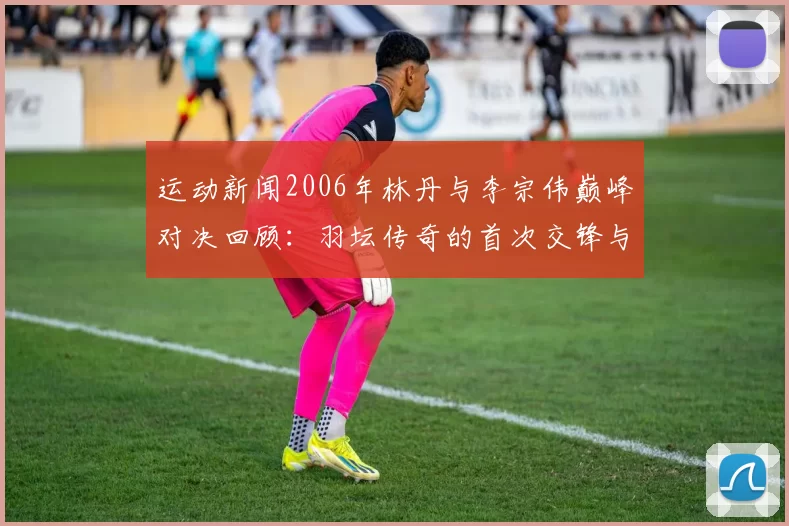 运动新闻2006年林丹与李宗伟巅峰对决回顾：羽坛传奇的首次交锋与精彩瞬间